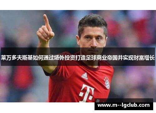 莱万多夫斯基如何通过场外投资打造足球商业帝国并实现财富增长 莱万多夫斯基如何通过场外投资打造足球商业帝国并实现财富增长