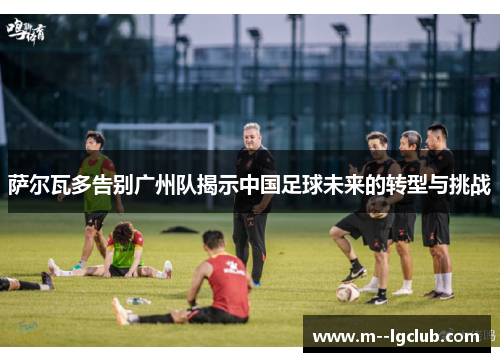 萨尔瓦多告别广州队揭示中国足球未来的转型与挑战 萨尔瓦多告别广州队揭示中国足球未来的转型与挑战
