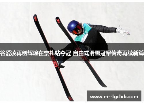 谷爱凌再创辉煌在崇礼站夺冠 自由式滑雪冠军传奇再续新篇