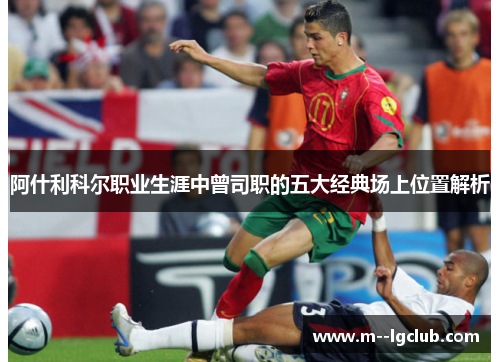 阿什利科尔职业生涯中曾司职的五大经典场上位置解析 阿什利科尔职业生涯中曾司职的五大经典场上位置解析