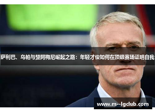 萨利巴、乌帕与楚阿梅尼崛起之路:年轻才俊如何在顶级赛场证明自我 萨利巴、乌帕与楚阿梅尼崛起之路:年轻才俊如何在顶级赛场证明自我