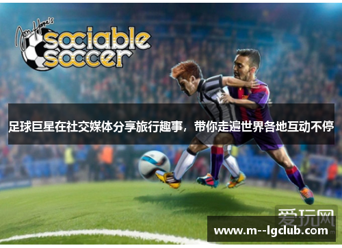 足球巨星在社交媒体分享旅行趣事,带你走遍世界各地互动不停 足球巨星在社交媒体分享旅行趣事,带你走遍世界各地互动不停