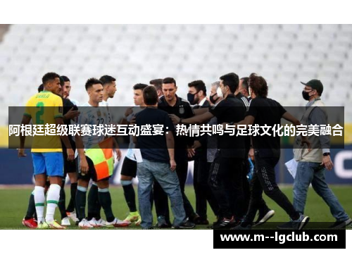阿根廷超级联赛球迷互动盛宴:热情共鸣与足球文化的完美融合 阿根廷超级联赛球迷互动盛宴:热情共鸣与足球文化的完美融合
