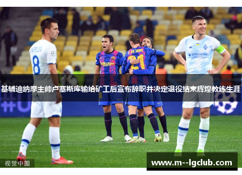 基辅迪纳摩主帅卢塞斯库输给矿工后宣布辞职并决定退役结束辉煌教练生涯