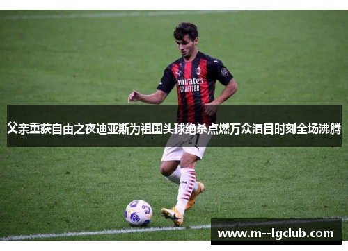 父亲重获自由之夜迪亚斯为祖国头球绝杀点燃万众泪目时刻全场沸腾